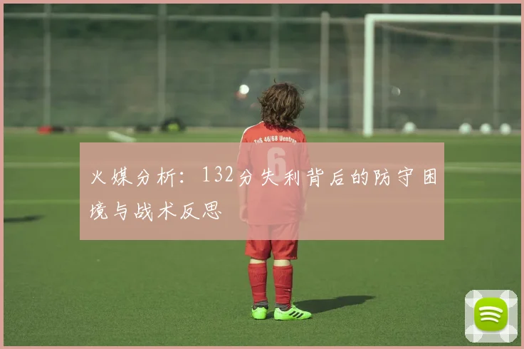 火媒分析：132分失利背后的防守困境与战术反思