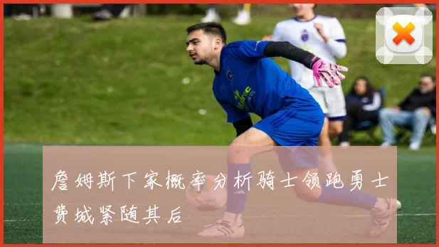 詹姆斯下家概率分析骑士领跑勇士费城紧随其后