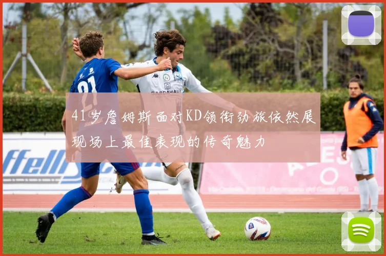 41岁詹姆斯面对KD领衔劲旅依然展现场上最佳表现的传奇魅力