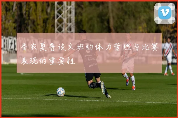 香农夏普谈文班的体力管理与比赛表现的重要性