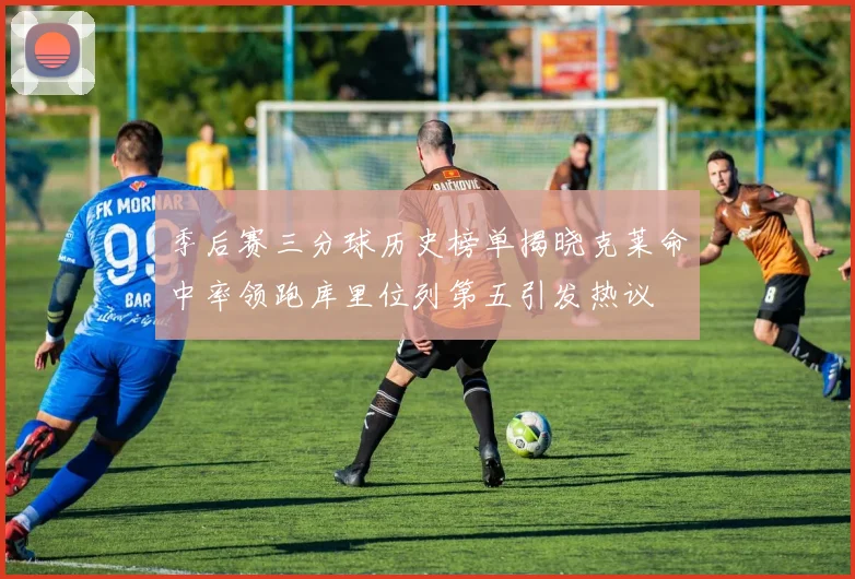 季后赛三分球历史榜单揭晓克莱命中率领跑库里位列第五引发热议