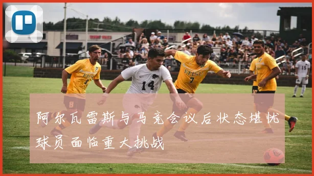 阿尔瓦雷斯与马竞会议后状态堪忧球员面临重大挑战