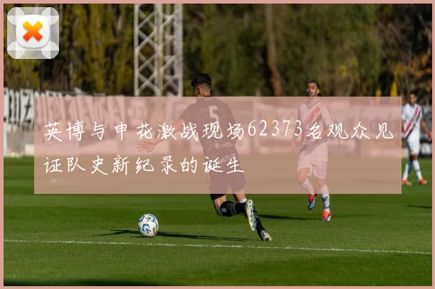 英博与申花激战现场62373名观众见证队史新纪录的诞生