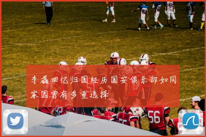 李磊回忆归国经历国安俱乐部如同家园曾有多重选择