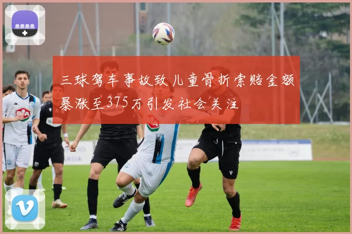三球驾车事故致儿童骨折索赔金额暴涨至375万引发社会关注