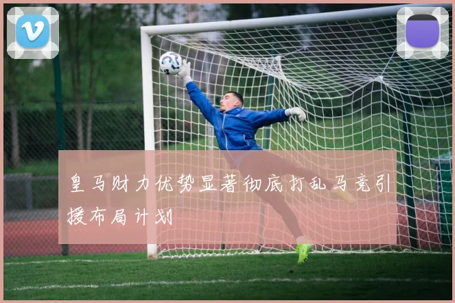 皇马财力优势显著彻底打乱马竞引援布局计划