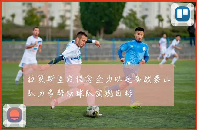 拉莫斯坚定信念全力以赴备战泰山队力争帮助球队实现目标