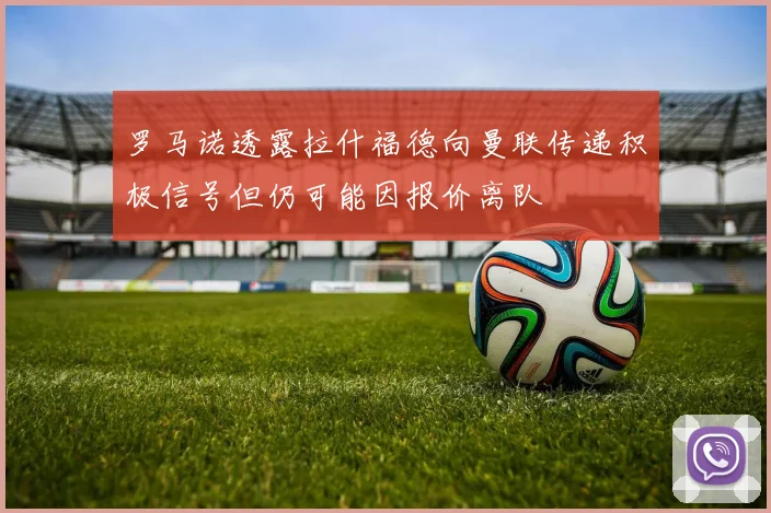 罗马诺透露拉什福德向曼联传递积极信号但仍可能因报价离队