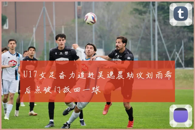 U17女足奋力追赶吴逸晨助攻刘雨希后点破门扳回一球