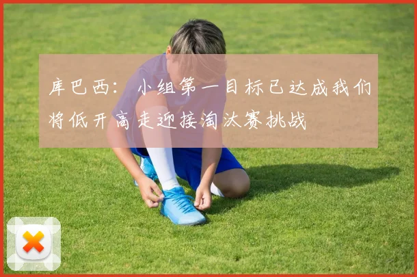 库巴西：小组第一目标已达成我们将低开高走迎接淘汰赛挑战