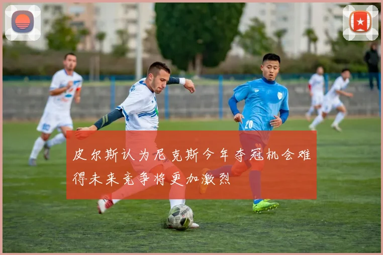 皮尔斯认为尼克斯今年夺冠机会难得未来竞争将更加激烈