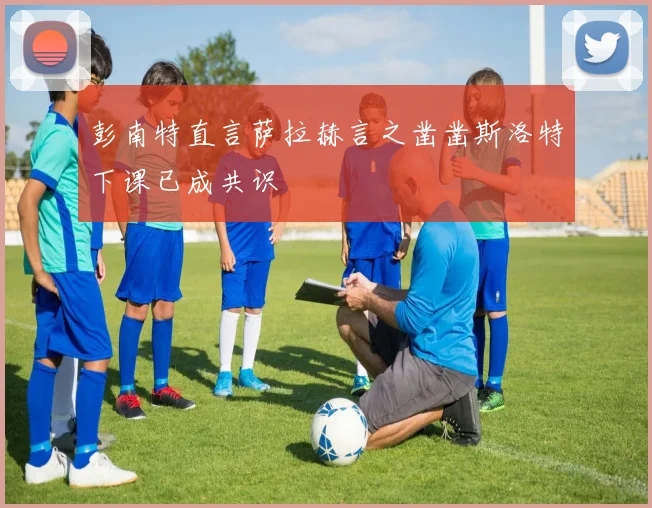彭南特直言萨拉赫言之凿凿斯洛特下课已成共识