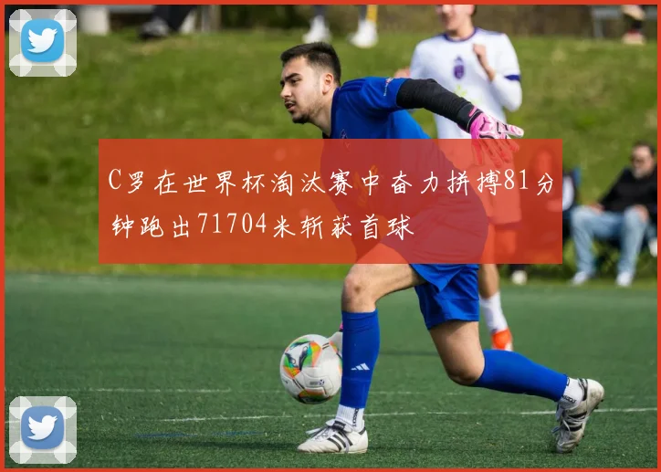 C罗在世界杯淘汰赛中奋力拼搏81分钟跑出71704米斩获首球