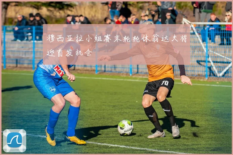 穆西亚拉小组赛末轮轮休翁达夫将迎首发机会