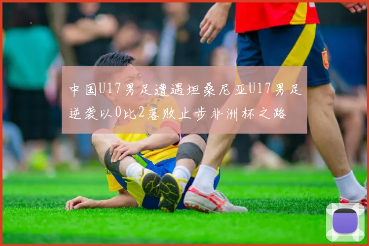 中国U17男足遭遇坦桑尼亚U17男足逆袭以0比2落败止步非洲杯之路
