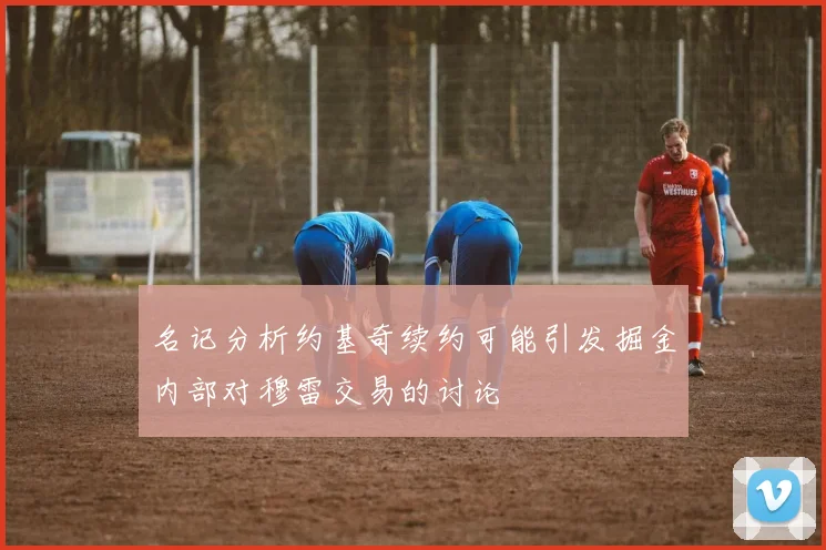 名记分析约基奇续约可能引发掘金内部对穆雷交易的讨论