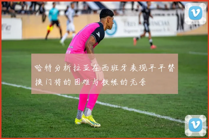 哈特分析拉亚在西班牙表现平平替换门将的困难与教练的无奈