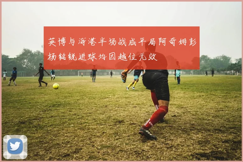 英博与海港半场战成平局阿奇姆彭杨铭锐进球均因越位无效