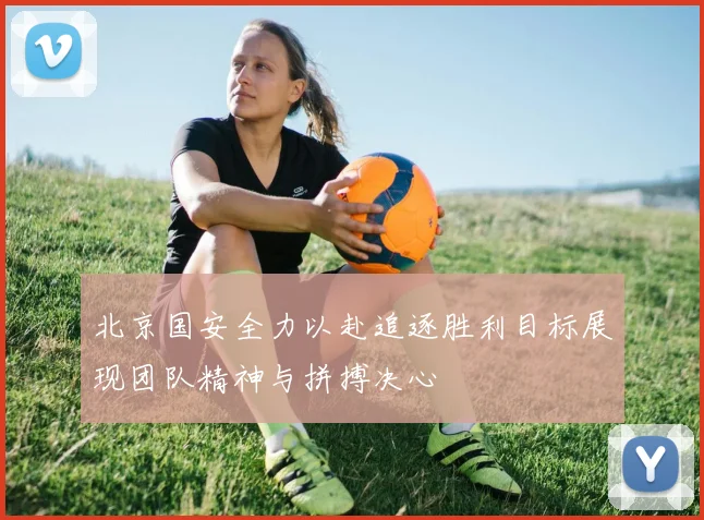 北京国安全力以赴追逐胜利目标展现团队精神与拼搏决心