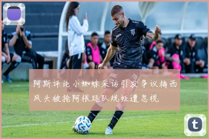 阿斯评论小蜘蛛采访引发争议梅西风头被抢阿根廷队规矩遭忽视