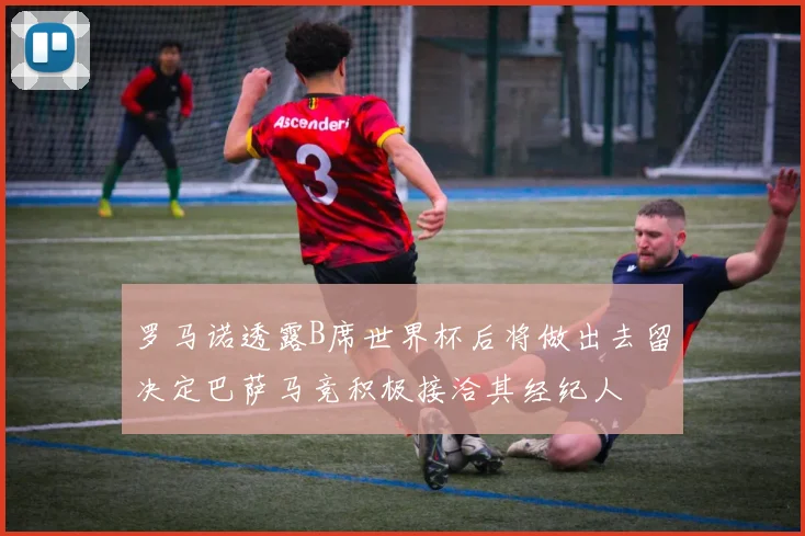 罗马诺透露B席世界杯后将做出去留决定巴萨马竞积极接洽其经纪人