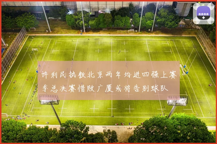 许利民执教北京两年均进四强上赛季总决赛惜败广厦或将告别球队
