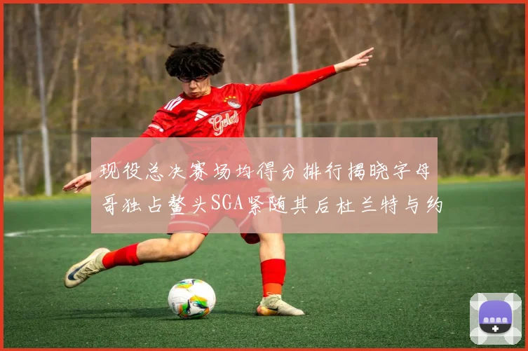 现役总决赛场均得分排行揭晓字母哥独占鳌头SGA紧随其后杜兰特与约基奇争夺第三