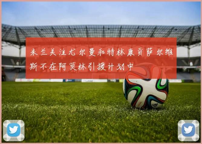 米兰关注尤尔曼和特林康贡萨尔维斯不在阿莫林引援计划中