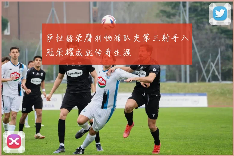 萨拉赫荣膺利物浦队史第三射手八冠荣耀成就传奇生涯