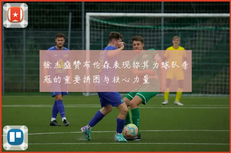 徐杰盛赞布伦森表现称其为球队夺冠的重要拼图与核心力量